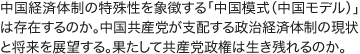 中国経済体制の特殊性を象徴する「中国模式(中国モデル)」は存在するのか。中国共産党が支配する政治経済体制の現状と将来を展望する。果たして共産党政権は生き残れるのか。