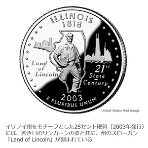 イリノイ州をモチーフとした25セント硬貨(2003年発行)には、若き日のリンカーンの姿と共に、州のスローガン「Land of Lincoln」が刻まれている